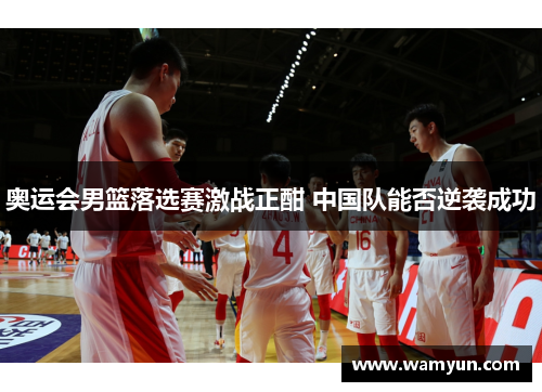 奥运会男篮落选赛激战正酣 中国队能否逆袭成功 奥运会男篮落选赛激战正酣 中国队能否逆袭成功