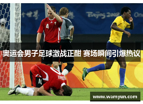 奥运会男子足球激战正酣 赛场瞬间引爆热议 奥运会男子足球激战正酣 赛场瞬间引爆热议