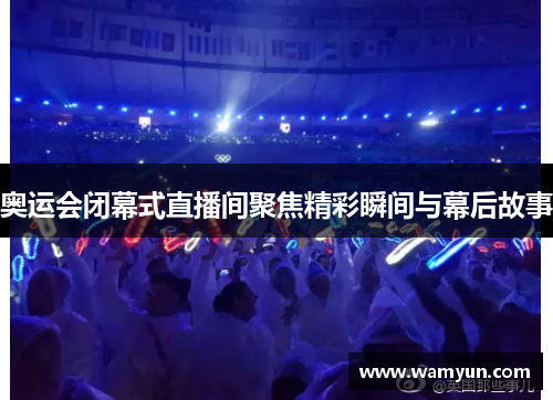 奥运会闭幕式直播间聚焦精彩瞬间与幕后故事
